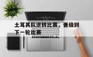 半岛体育培训-土耳其队逆转比赛，晋级到下一轮比赛